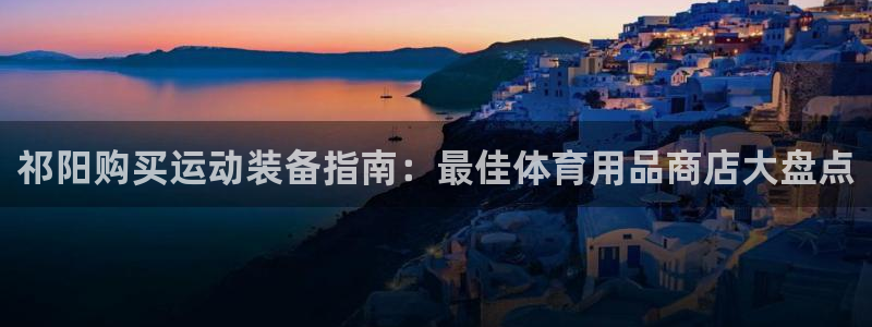 欧陆官网下载：祁阳购买运动装备指南：最佳体育用品商店