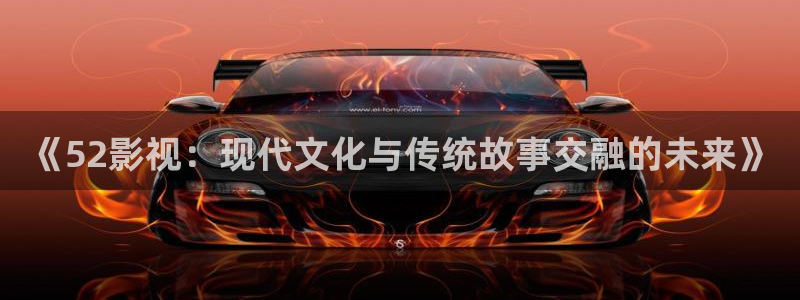 神马我不卡电影：《52影视：现代文化与传统故事交融的未来》